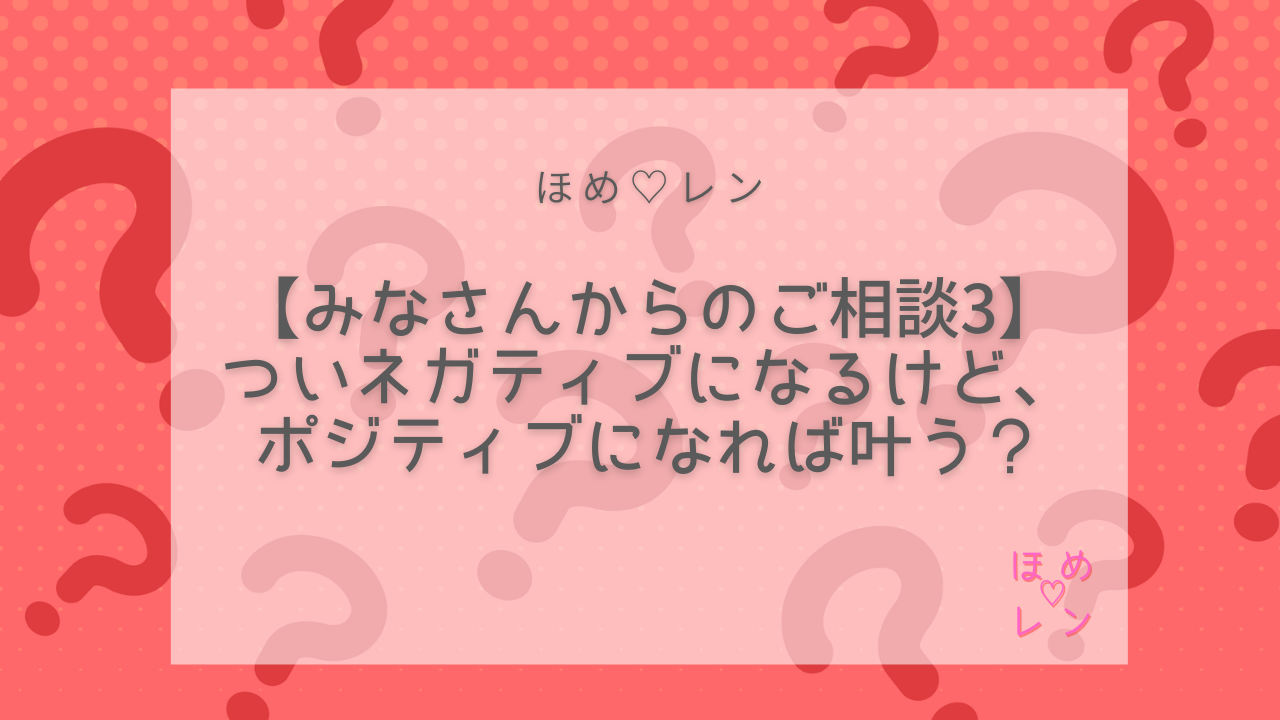 連載 みなさんからのご相談 その3 ついネガティブになるけど ポジティブになれば叶う ほめ レン 恋愛 復縁 潜在意識