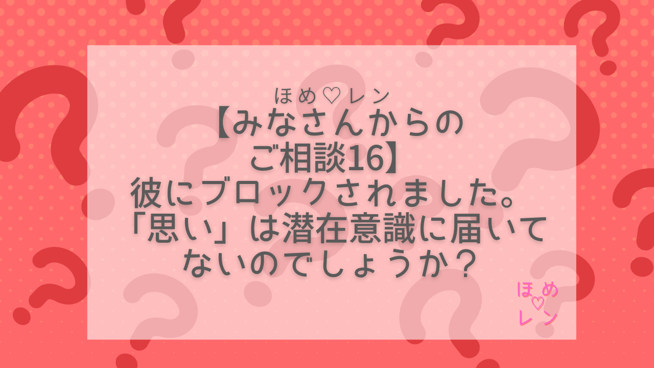 連載 みなさんからのご相談 その16】彼にブロックされた。思いは潜在意識に届いてないの？｜ほめ♡レン| 恋愛 復縁 潜在意識