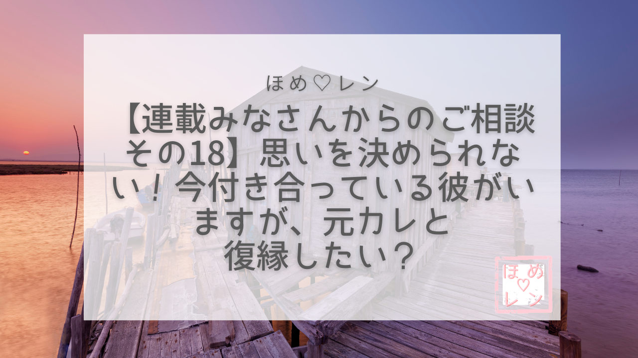 連載 みなさんからのご相談 その18】思いを決められない！今付き合って